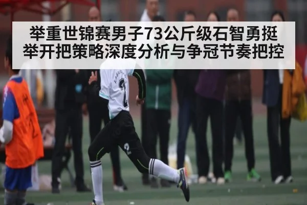 举重世锦赛男子73公斤级石智勇挺举开把策略深度分析与争冠节奏把控