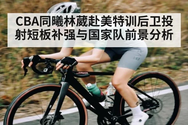 CBA同曦林葳赴美特训后卫投射短板补强与国家队前景分析